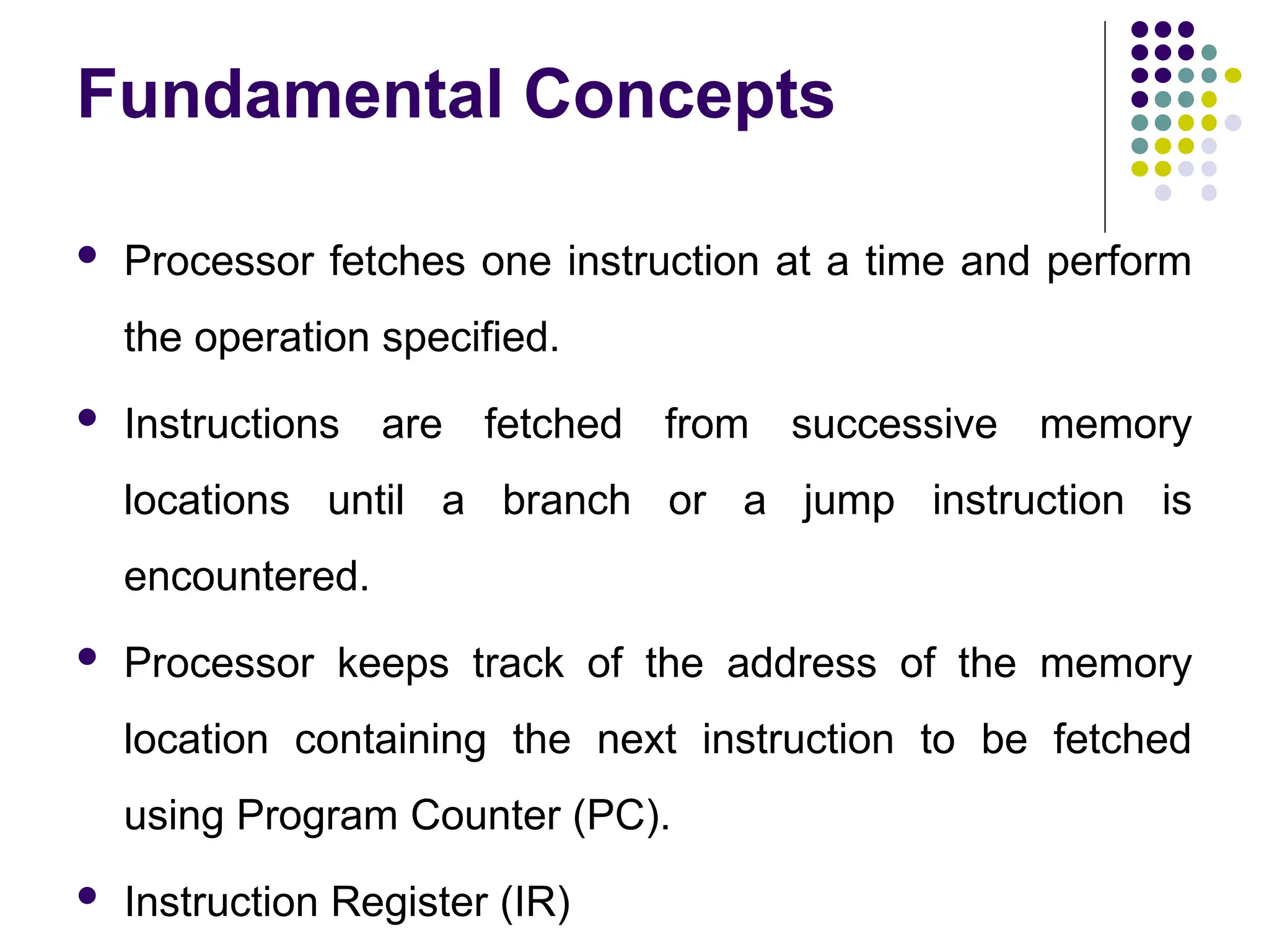 Fundamental Concepts
 Processor fetches one instruction at a time and perform
the operation specified.
 Instructions are fetched from successive memory
locations until a branch or a jump instruction is
encountered.
 Processor keeps track of the address of the memory
location containing the next instruction to be fetched
using Program Counter (PC).
 Instruction Register (IR)
 