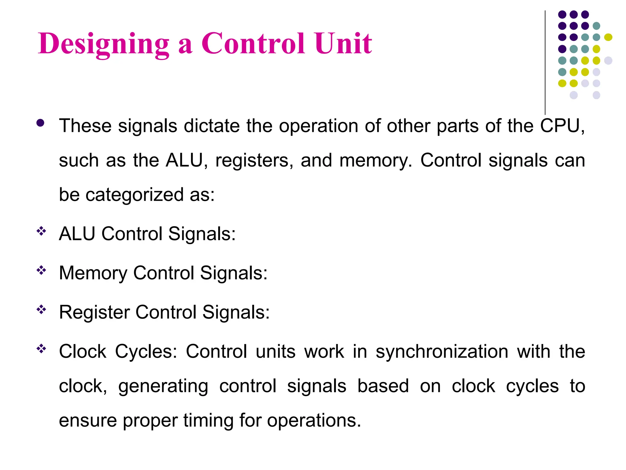 Designing a Control Unit
 These signals dictate the operation of other parts of the CPU,
such as the ALU, registers, and memory. Control signals can
be categorized as:
 ALU Control Signals:
 Memory Control Signals:
 Register Control Signals:
 Clock Cycles: Control units work in synchronization with the
clock, generating control signals based on clock cycles to
ensure proper timing for operations.
 