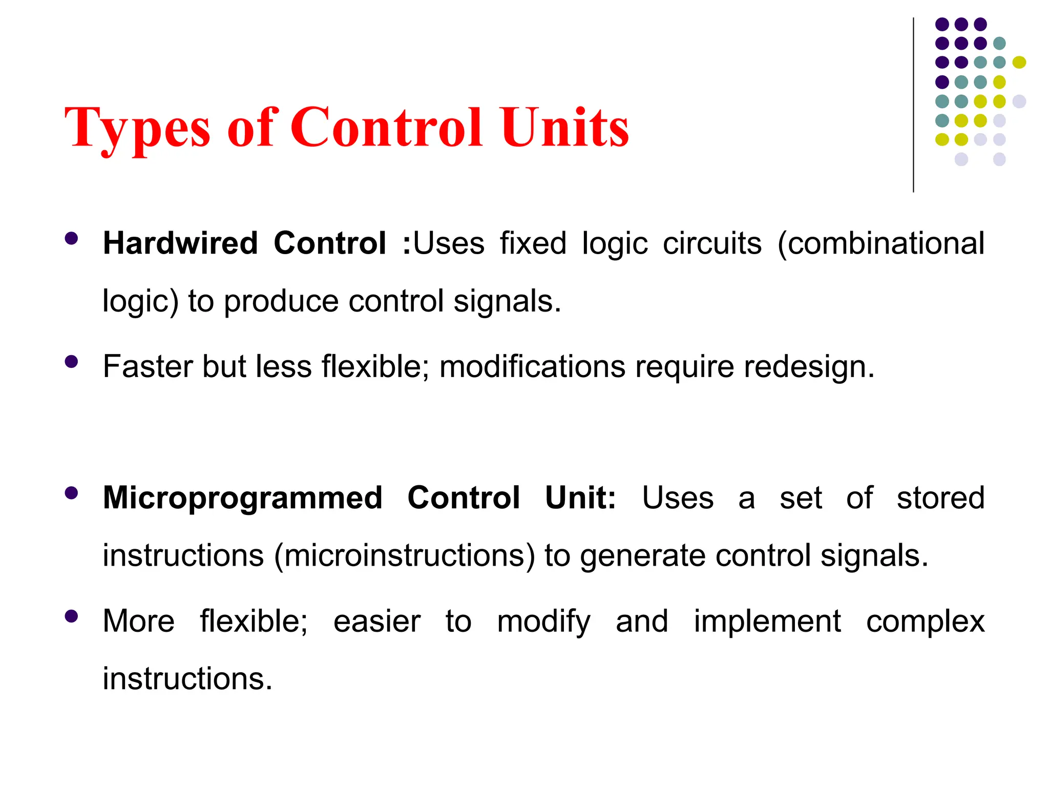 Types of Control Units
 Hardwired Control :Uses fixed logic circuits (combinational
logic) to produce control signals.
 Faster but less flexible; modifications require redesign.
 Microprogrammed Control Unit: Uses a set of stored
instructions (microinstructions) to generate control signals.
 More flexible; easier to modify and implement complex
instructions.
 