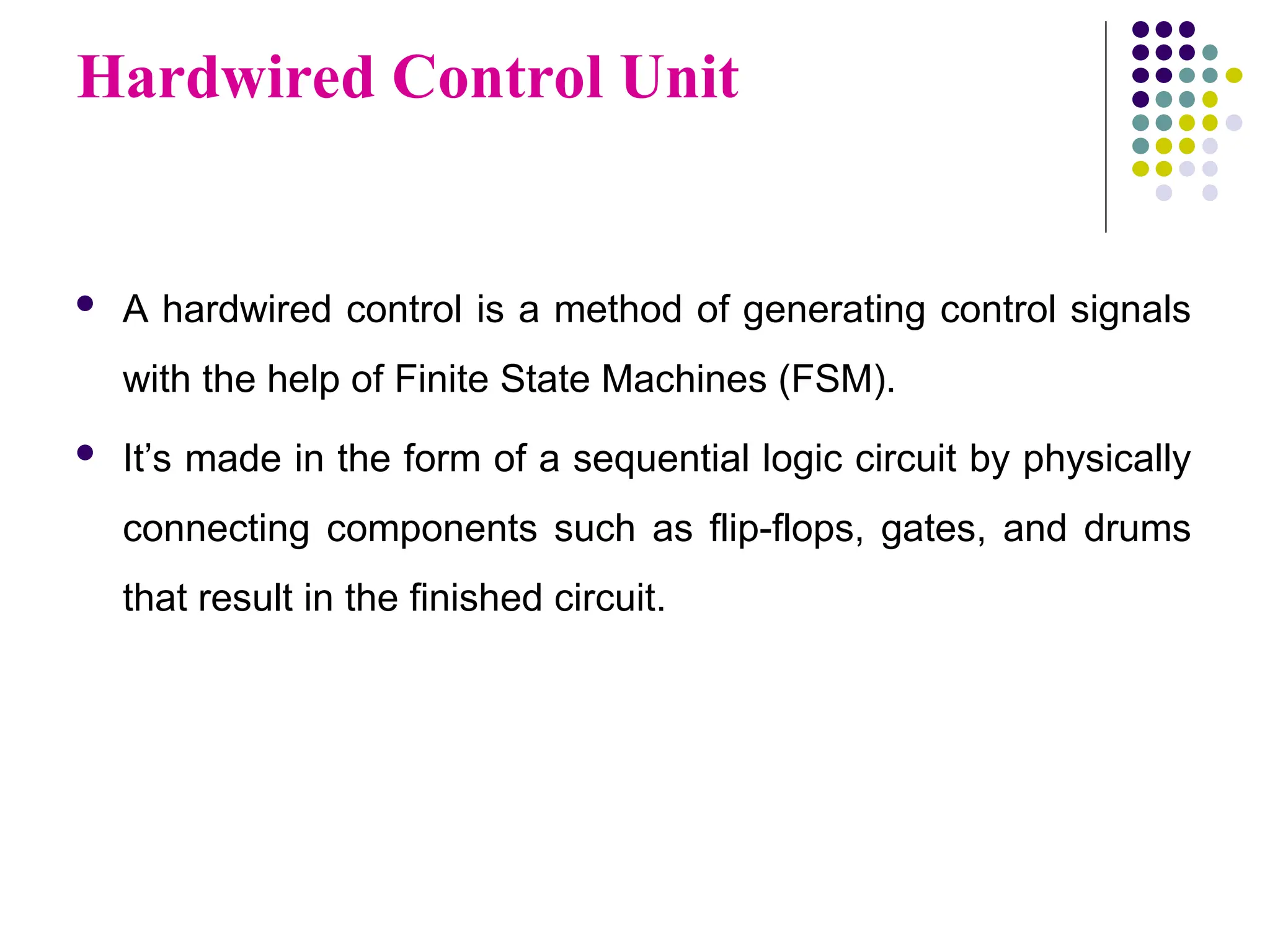Hardwired Control Unit
 A hardwired control is a method of generating control signals
with the help of Finite State Machines (FSM).
 It’s made in the form of a sequential logic circuit by physically
connecting components such as flip-flops, gates, and drums
that result in the finished circuit.
 