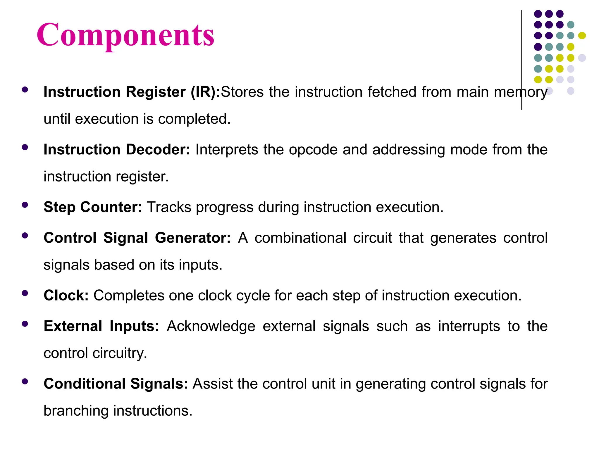 Components
 Instruction Register (IR):Stores the instruction fetched from main memory
until execution is completed.
 Instruction Decoder: Interprets the opcode and addressing mode from the
instruction register.
 Step Counter: Tracks progress during instruction execution.
 Control Signal Generator: A combinational circuit that generates control
signals based on its inputs.
 Clock: Completes one clock cycle for each step of instruction execution.
 External Inputs: Acknowledge external signals such as interrupts to the
control circuitry.
 Conditional Signals: Assist the control unit in generating control signals for
branching instructions.
 