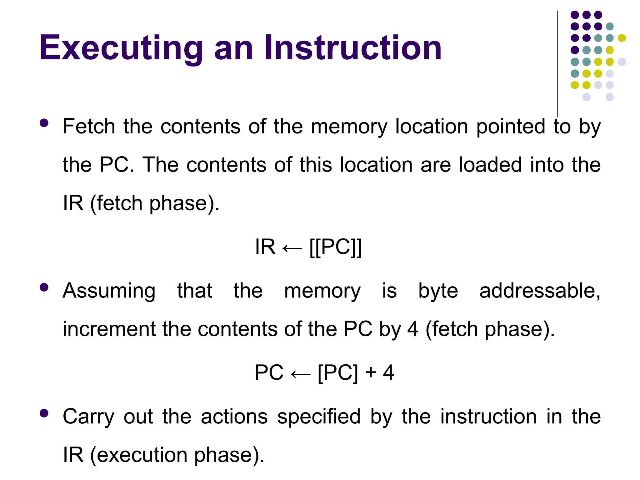 Executing an Instruction
 Fetch the contents of the memory location pointed to by
the PC. The contents of this location are loaded into the
IR (fetch phase).
IR ← [[PC]]
 Assuming that the memory is byte addressable,
increment the contents of the PC by 4 (fetch phase).
PC ← [PC] + 4
 Carry out the actions specified by the instruction in the
IR (execution phase).
 