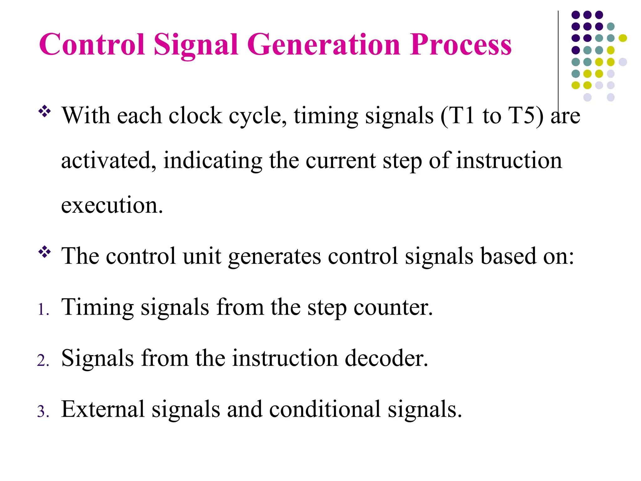Control Signal Generation Process
 With each clock cycle, timing signals (T1 to T5) are
activated, indicating the current step of instruction
execution.
 The control unit generates control signals based on:
1. Timing signals from the step counter.
2. Signals from the instruction decoder.
3. External signals and conditional signals.
 