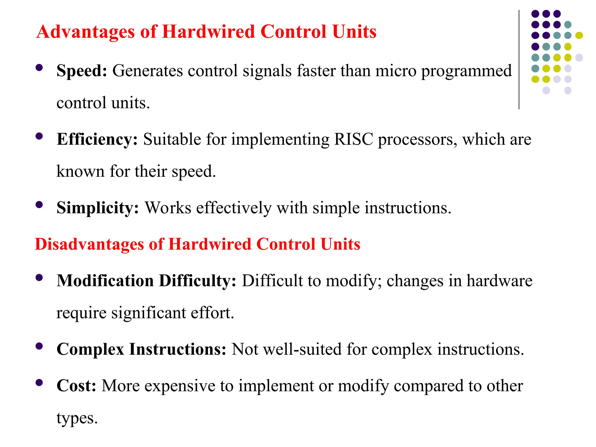 Advantages of Hardwired Control Units
 Speed: Generates control signals faster than micro programmed
control units.
 Efficiency: Suitable for implementing RISC processors, which are
known for their speed.
 Simplicity: Works effectively with simple instructions.
Disadvantages of Hardwired Control Units
 Modification Difficulty: Difficult to modify; changes in hardware
require significant effort.
 Complex Instructions: Not well-suited for complex instructions.
 Cost: More expensive to implement or modify compared to other
types.
 