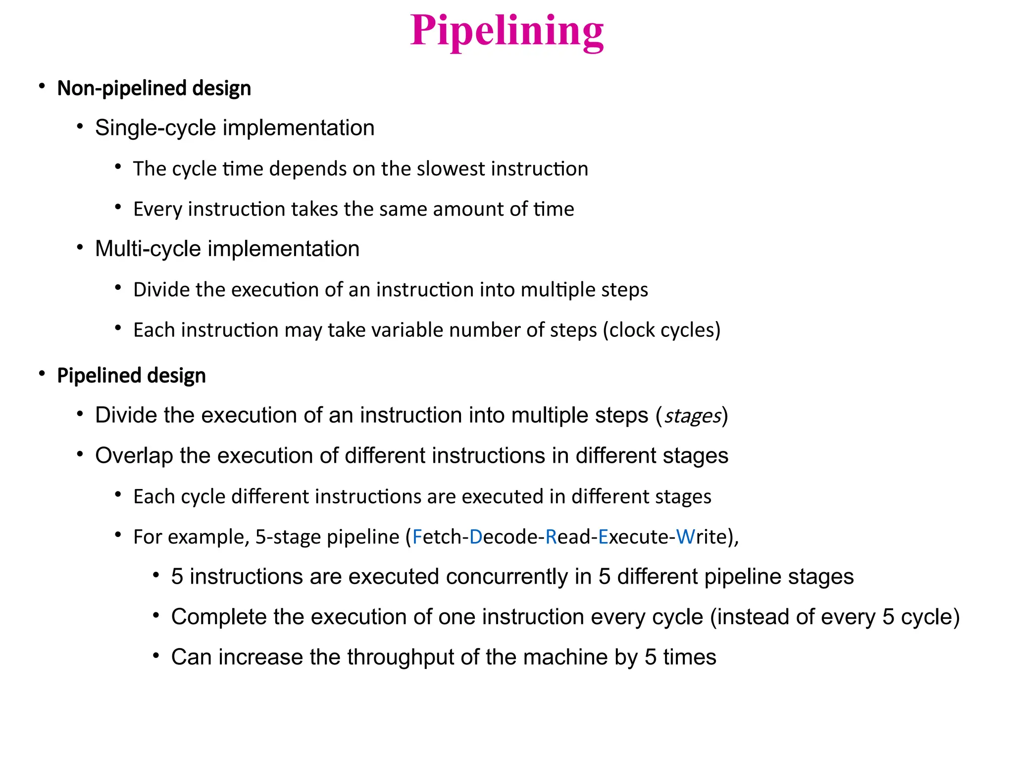 Pipelining
• Non-pipelined design
• Single-cycle implementation
• The cycle time depends on the slowest instruction
• Every instruction takes the same amount of time
• Multi-cycle implementation
• Divide the execution of an instruction into multiple steps
• Each instruction may take variable number of steps (clock cycles)
• Pipelined design
• Divide the execution of an instruction into multiple steps (stages)
• Overlap the execution of different instructions in different stages
• Each cycle different instructions are executed in different stages
• For example, 5-stage pipeline (Fetch-Decode-Read-Execute-Write),
• 5 instructions are executed concurrently in 5 different pipeline stages
• Complete the execution of one instruction every cycle (instead of every 5 cycle)
• Can increase the throughput of the machine by 5 times
 