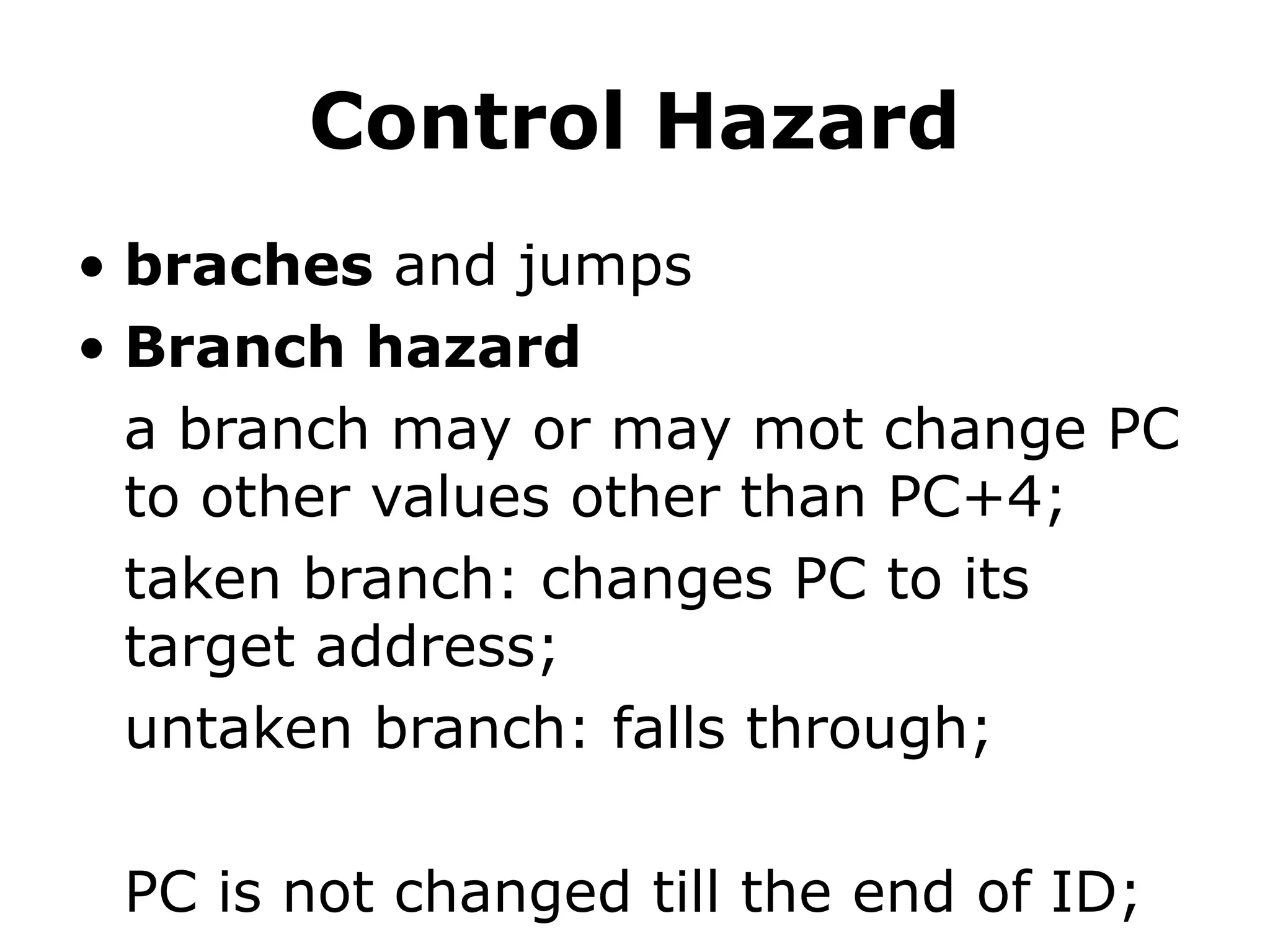 Control Hazard
• braches and jumps
• Branch hazard
a branch may or may mot change PC
to other values other than PC+4;
taken branch: changes PC to its
target address;
untaken branch: falls through;
PC is not changed till the end of ID;
 