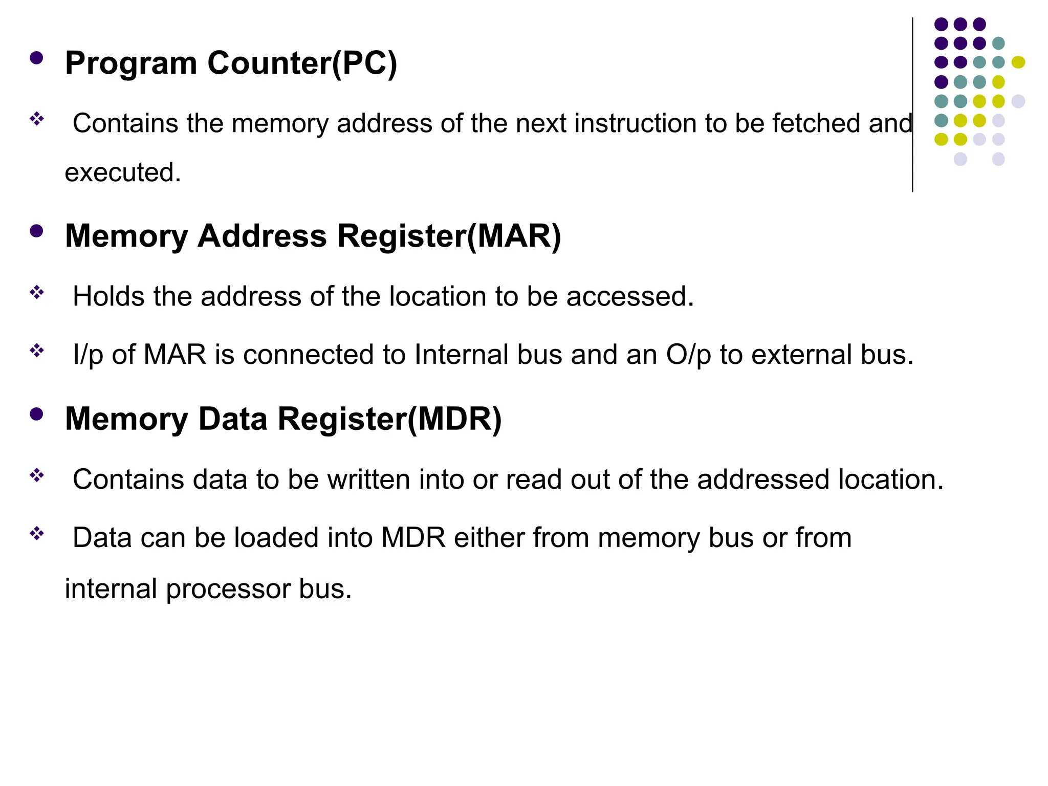  Program Counter(PC)
 Contains the memory address of the next instruction to be fetched and
executed.
 Memory Address Register(MAR)
 Holds the address of the location to be accessed.
 I/p of MAR is connected to Internal bus and an O/p to external bus.
 Memory Data Register(MDR)
 Contains data to be written into or read out of the addressed location.
 Data can be loaded into MDR either from memory bus or from
internal processor bus.
 