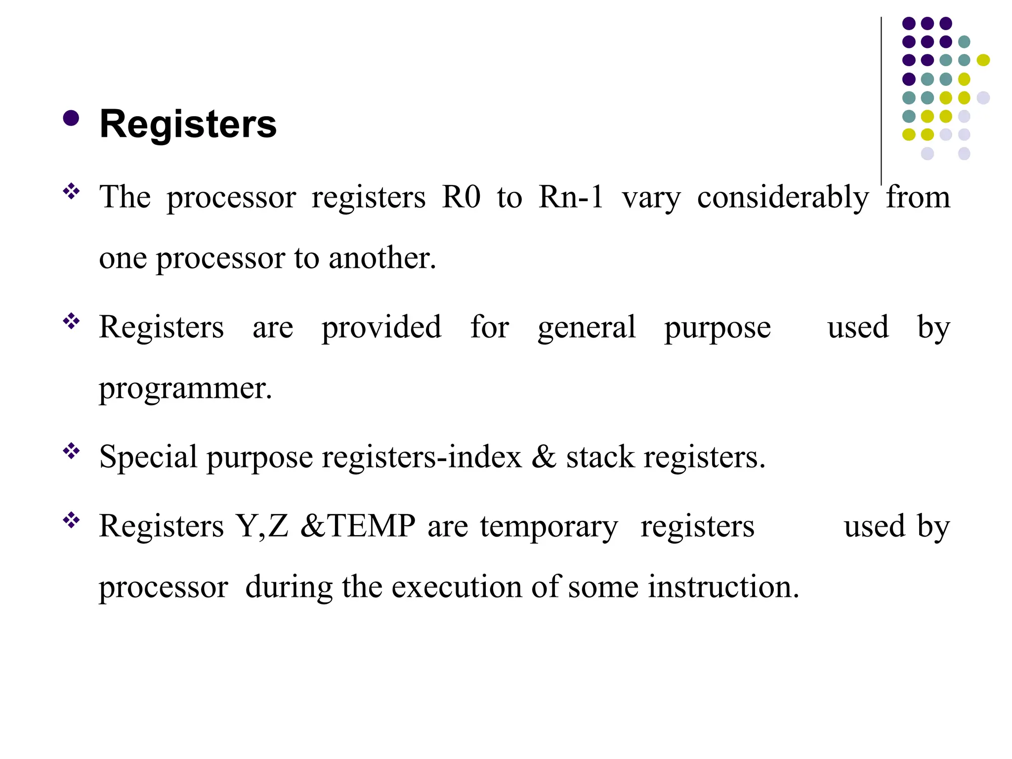  Registers
 The processor registers R0 to Rn-1 vary considerably from
one processor to another.
 Registers are provided for general purpose used by
programmer.
 Special purpose registers-index & stack registers.
 Registers Y,Z &TEMP are temporary registers used by
processor during the execution of some instruction.
 