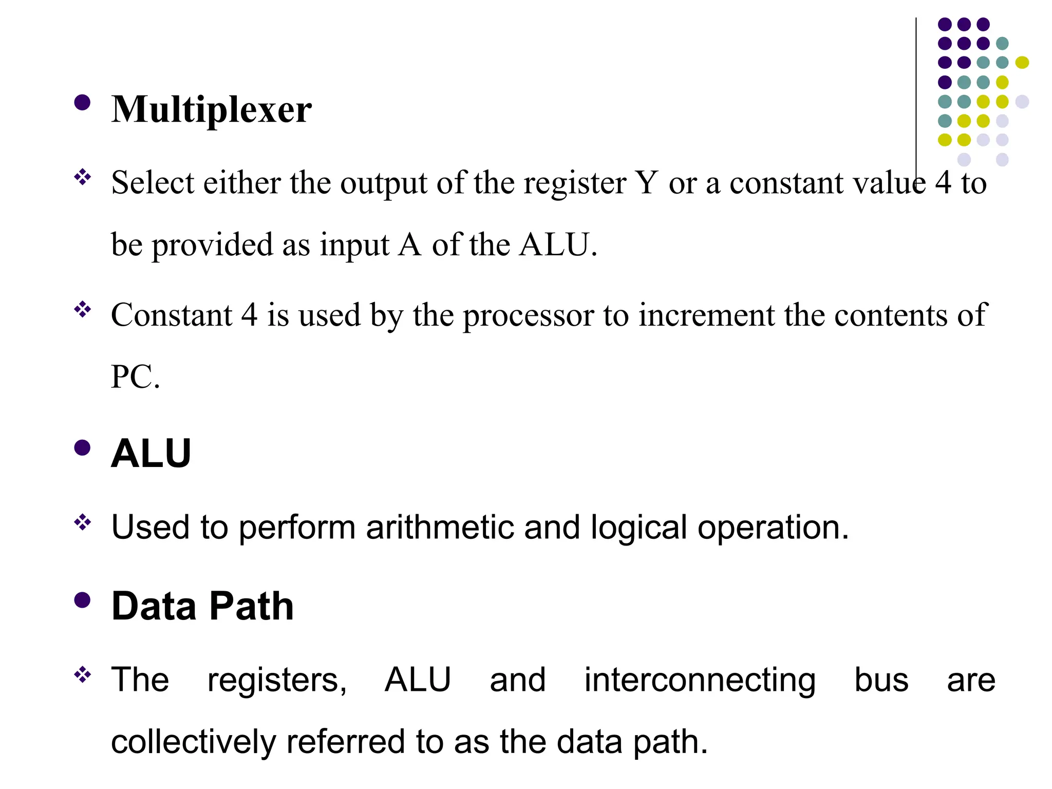  Multiplexer
 Select either the output of the register Y or a constant value 4 to
be provided as input A of the ALU.
 Constant 4 is used by the processor to increment the contents of
PC.
 ALU
 Used to perform arithmetic and logical operation.
 Data Path
 The registers, ALU and interconnecting bus are
collectively referred to as the data path.
 