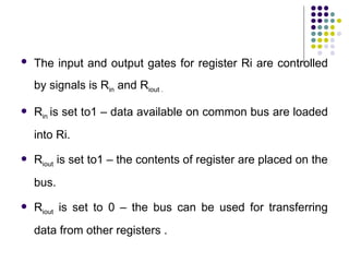  The input and output gates for register Ri are controlled
by signals is Rin and Riout .
 Rin is set to1 – data available on common bus are loaded
into Ri.
 Riout is set to1 – the contents of register are placed on the
bus.
 Riout is set to 0 – the bus can be used for transferring
data from other registers .
 