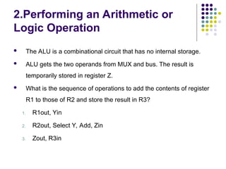 2.Performing an Arithmetic or
Logic Operation
 The ALU is a combinational circuit that has no internal storage.
 ALU gets the two operands from MUX and bus. The result is
temporarily stored in register Z.
 What is the sequence of operations to add the contents of register
R1 to those of R2 and store the result in R3?
1. R1out, Yin
2. R2out, Select Y, Add, Zin
3. Zout, R3in
 