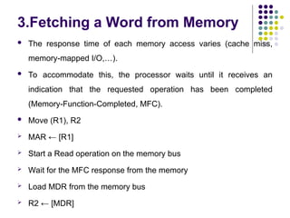 3.Fetching a Word from Memory
 The response time of each memory access varies (cache miss,
memory-mapped I/O,…).
 To accommodate this, the processor waits until it receives an
indication that the requested operation has been completed
(Memory-Function-Completed, MFC).
 Move (R1), R2
 MAR ← [R1]
 Start a Read operation on the memory bus
 Wait for the MFC response from the memory
 Load MDR from the memory bus
 R2 ← [MDR]
 