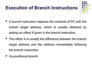 Execution of Branch Instructions
 A branch instruction replaces the contents of PC with the
branch target address, which is usually obtained by
adding an offset X given in the branch instruction.
 The offset X is usually the difference between the branch
target address and the address immediately following
the branch instruction.
 Unconditional branch.
 