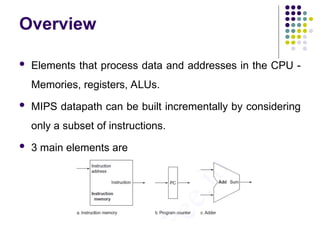 Overview
 Elements that process data and addresses in the CPU -
Memories, registers, ALUs.
 MIPS datapath can be built incrementally by considering
only a subset of instructions.
 3 main elements are
 