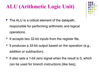 ALU (Arithmetic Logic Unit)
 The ALU is a critical element of the datapath,
responsible for performing arithmetic and logical
operations.
 It accepts two 32-bit inputs from the register file.
 It produces a 32-bit output based on the operation (e.g.,
addition or subtraction).
 It also sets a 1-bit zero signal when the result is 0, which
can be used for branch instructions (like beq).
 