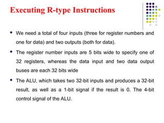 Executing R-type Instructions
 We need a total of four inputs (three for register numbers and
one for data) and two outputs (both for data).
 The register number inputs are 5 bits wide to specify one of
32 registers, whereas the data input and two data output
buses are each 32 bits wide
 The ALU, which takes two 32 bit inputs and produces a 32 bit
‑ ‑
result, as well as a 1-bit signal if the result is 0. The 4-bit
control signal of the ALU.
 