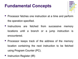 Fundamental Concepts
 Processor fetches one instruction at a time and perform
the operation specified.
 Instructions are fetched from successive memory
locations until a branch or a jump instruction is
encountered.
 Processor keeps track of the address of the memory
location containing the next instruction to be fetched
using Program Counter (PC).
 Instruction Register (IR)
 