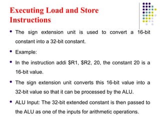 Executing Load and Store
Instructions
 The sign extension unit is used to convert a 16-bit
constant into a 32-bit constant.
 Example:
 In the instruction addi $R1, $R2, 20, the constant 20 is a
16-bit value.
 The sign extension unit converts this 16-bit value into a
32-bit value so that it can be processed by the ALU.
 ALU Input: The 32-bit extended constant is then passed to
the ALU as one of the inputs for arithmetic operations.
 