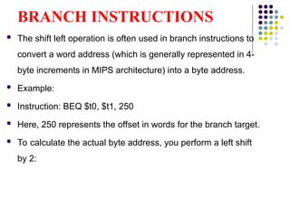 BRANCH INSTRUCTIONS
 The shift left operation is often used in branch instructions to
convert a word address (which is generally represented in 4-
byte increments in MIPS architecture) into a byte address.
 Example:
 Instruction: BEQ $t0, $t1, 250
 Here, 250 represents the offset in words for the branch target.
 To calculate the actual byte address, you perform a left shift
by 2:
 