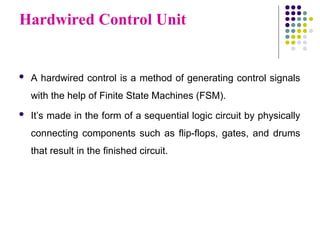 Hardwired Control Unit
 A hardwired control is a method of generating control signals
with the help of Finite State Machines (FSM).
 It’s made in the form of a sequential logic circuit by physically
connecting components such as flip-flops, gates, and drums
that result in the finished circuit.
 