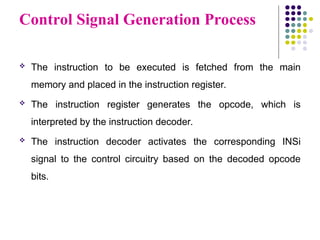 Control Signal Generation Process
 The instruction to be executed is fetched from the main
memory and placed in the instruction register.
 The instruction register generates the opcode, which is
interpreted by the instruction decoder.
 The instruction decoder activates the corresponding INSi
signal to the control circuitry based on the decoded opcode
bits.
 