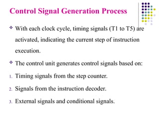 Control Signal Generation Process
 With each clock cycle, timing signals (T1 to T5) are
activated, indicating the current step of instruction
execution.
 The control unit generates control signals based on:
1. Timing signals from the step counter.
2. Signals from the instruction decoder.
3. External signals and conditional signals.
 