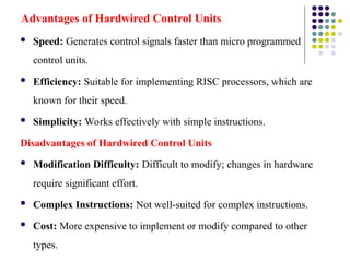Advantages of Hardwired Control Units
 Speed: Generates control signals faster than micro programmed
control units.
 Efficiency: Suitable for implementing RISC processors, which are
known for their speed.
 Simplicity: Works effectively with simple instructions.
Disadvantages of Hardwired Control Units
 Modification Difficulty: Difficult to modify; changes in hardware
require significant effort.
 Complex Instructions: Not well-suited for complex instructions.
 Cost: More expensive to implement or modify compared to other
types.
 