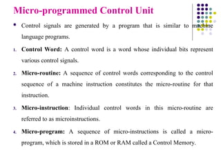 Micro-programmed Control Unit
 Control signals are generated by a program that is similar to machine
language programs.
1. Control Word: A control word is a word whose individual bits represent
various control signals.
2. Micro-routine: A sequence of control words corresponding to the control
sequence of a machine instruction constitutes the micro-routine for that
instruction.
3. Micro-instruction: Individual control words in this micro-routine are
referred to as microinstructions.
4. Micro-program: A sequence of micro-instructions is called a micro-
program, which is stored in a ROM or RAM called a Control Memory.
 