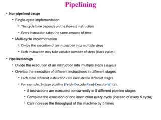 Pipelining
• Non-pipelined design
• Single-cycle implementation
• The cycle time depends on the slowest instruction
• Every instruction takes the same amount of time
• Multi-cycle implementation
• Divide the execution of an instruction into multiple steps
• Each instruction may take variable number of steps (clock cycles)
• Pipelined design
• Divide the execution of an instruction into multiple steps (stages)
• Overlap the execution of different instructions in different stages
• Each cycle different instructions are executed in different stages
• For example, 5-stage pipeline (Fetch-Decode-Read-Execute-Write),
• 5 instructions are executed concurrently in 5 different pipeline stages
• Complete the execution of one instruction every cycle (instead of every 5 cycle)
• Can increase the throughput of the machine by 5 times
 