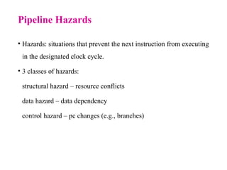 Pipeline Hazards
• Hazards: situations that prevent the next instruction from executing
in the designated clock cycle.
• 3 classes of hazards:
structural hazard – resource conflicts
data hazard – data dependency
control hazard – pc changes (e.g., branches)
 