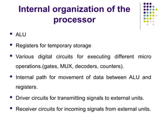 Internal organization of the
processor
 ALU
 Registers for temporary storage
 Various digital circuits for executing different micro
operations.(gates, MUX, decoders, counters).
 Internal path for movement of data between ALU and
registers.
 Driver circuits for transmitting signals to external units.
 Receiver circuits for incoming signals from external units.
 