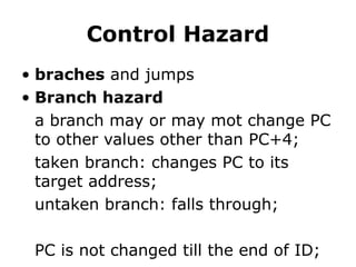 Control Hazard
• braches and jumps
• Branch hazard
a branch may or may mot change PC
to other values other than PC+4;
taken branch: changes PC to its
target address;
untaken branch: falls through;
PC is not changed till the end of ID;
 