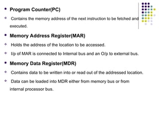  Program Counter(PC)
 Contains the memory address of the next instruction to be fetched and
executed.
 Memory Address Register(MAR)
 Holds the address of the location to be accessed.
 I/p of MAR is connected to Internal bus and an O/p to external bus.
 Memory Data Register(MDR)
 Contains data to be written into or read out of the addressed location.
 Data can be loaded into MDR either from memory bus or from
internal processor bus.
 