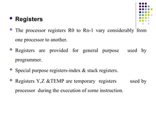  Registers
 The processor registers R0 to Rn-1 vary considerably from
one processor to another.
 Registers are provided for general purpose used by
programmer.
 Special purpose registers-index & stack registers.
 Registers Y,Z &TEMP are temporary registers used by
processor during the execution of some instruction.
 