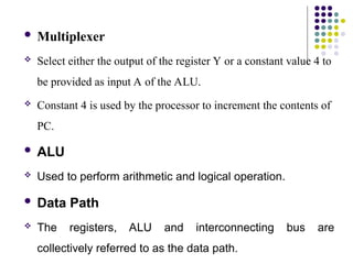  Multiplexer
 Select either the output of the register Y or a constant value 4 to
be provided as input A of the ALU.
 Constant 4 is used by the processor to increment the contents of
PC.
 ALU
 Used to perform arithmetic and logical operation.
 Data Path
 The registers, ALU and interconnecting bus are
collectively referred to as the data path.
 