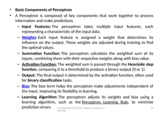 Fundamental Of AI (unit 3: Basics of Machine L
earning)
10
• Basic Components of Perceptron
• A Perceptron is composed of key components that work together to process
information and make predictions.
– Input Features: The perceptron takes multiple input features, each
representing a characteristic of the input data.
– Weights: Each input feature is assigned a weight that determines its
influence on the output. These weights are adjusted during training to find
the optimal values.
– Summation Function: The perceptron calculates the weighted sum of its
inputs, combining them with their respective weights along with bias value.
– Activation Function: The weighted sum is passed through the Heaviside step
function, comparing it to a threshold to produce a binary output (0 or 1).
– Output: The final output is determined by the activation function, often used
for binary classification tasks.
– Bias: The bias term helps the perceptron make adjustments independent of
the input, improving its flexibility in learning.
– Learning Algorithm: The perceptron adjusts its weights and bias using a
learning algorithm, such as the Perceptron Learning Rule, to minimize
prediction errors.
 