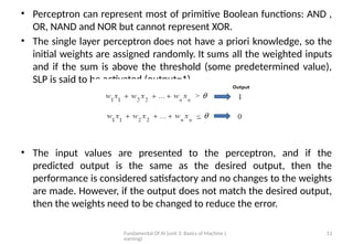 Fundamental Of AI (unit 3: Basics of Machine L
earning)
13
• Perceptron can represent most of primitive Boolean functions: AND ,
OR, NAND and NOR but cannot represent XOR.
• The single layer perceptron does not have a priori knowledge, so the
initial weights are assigned randomly. It sums all the weighted inputs
and if the sum is above the threshold (some predetermined value),
SLP is said to be activated (output=1).
• The input values are presented to the perceptron, and if the
predicted output is the same as the desired output, then the
performance is considered satisfactory and no changes to the weights
are made. However, if the output does not match the desired output,
then the weights need to be changed to reduce the error.
 