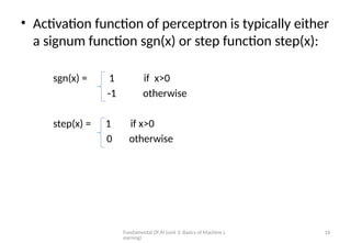 Fundamental Of AI (unit 3: Basics of Machine L
earning)
16
• Activation function of perceptron is typically either
a signum function sgn(x) or step function step(x):
sgn(x) = 1 if x>0
-1 otherwise
step(x) = 1 if x>0
0 otherwise
 