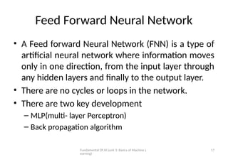 Fundamental Of AI (unit 3: Basics of Machine L
earning)
17
Feed Forward Neural Network
• A Feed forward Neural Network (FNN) is a type of
artificial neural network where information moves
only in one direction, from the input layer through
any hidden layers and finally to the output layer.
• There are no cycles or loops in the network.
• There are two key development
– MLP(multi- layer Perceptron)
– Back propagation algorithm
 