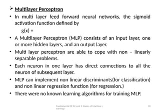 Fundamental Of AI (unit 3: Basics of Machine L
earning)
18
 Multilayer Perceptron
• In multi layer feed forward neural networks, the sigmoid
activation function defined by
g(x) =
• A Multilayer Perceptron (MLP) consists of an input layer, one
or more hidden layers, and an output layer.
• Multi layer perceptron are able to cope with non – linearly
separable problems.
• Each neuron in one layer has direct connections to all the
neuron of subsequent layer.
• MLP can implement non linear discriminants(for classification)
and non linear regression function (for regression.)
• There were no known learning algorithms for training MLP.
 