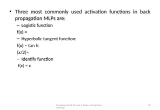 Fundamental Of AI (unit 3: Basics of Machine L
earning)
20
• Three most commonly used activation functions in back
propagation MLPs are:
– Logistic function
f(x) =
– Hyperbolic tangent function:
f(x) = tan h
(x/2)=
– Identify function
f(x) = x
 