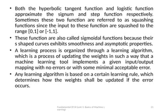 Fundamental Of AI (unit 3: Basics of Machine L
earning)
21
• Both the hyperbolic tangent function and logistic function
approximate the signum and step function respectively.
Sometimes these two function are referred to as squashing
functions since the input to these function are squashed to the
range [0,1] or [-1,1].
• These function are also called sigmoidal functions because their
s shaped curves exhibits smoothness and asymptotic properties.
• A learning process is organized through a learning algorithm,
which is a process of updating the weights in such a way that a
machine learning tool implements a given input/output
mapping with no errors or with some minimal acceptable error.
• Any learning algorithm is based on a certain learning rule, which
determines how the weights shall be updated if the error
occurs.
 