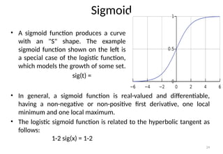 24
Sigmoid
• A sigmoid function produces a curve
with an "S" shape. The example
sigmoid function shown on the left is
a special case of the logistic function,
which models the growth of some set.
sig(t) =
• In general, a sigmoid function is real-valued and differentiable,
having a non-negative or non-positive first derivative, one local
minimum and one local maximum.
• The logistic sigmoid function is related to the hyperbolic tangent as
follows:
1-2 sig(x) = 1-2
 