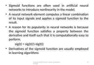 Fundamental Of AI (unit 3: Basics of Machine L
earning)
25
• Sigmoid functions are often used in artificial neural
networks to introduce nonlinearity in the model.
• A neural network element computes a linear combination
of its input signals and applies a sigmoid function to the
result.
• A reason for its popularity in neural networks is because
the sigmoid function satisfies a property between the
derivative and itself such that it is computationally easy to
perform.
sig(t) = sig(t)(1-sig(t))
• Derivatives of the sigmoid function are usually employed
in learning algorithms
 