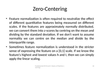 Fundamental Of AI (unit 3: Basics of Machine L
earning)
26
Zero-Centering
• Feature normalization is often required to neutralize the effect
of different quantitative features being measured on different
scales. If the features are approximately normally distributed,
we can convert them into z-scores by centring on the mean and
dividing by the standard deviation. If we don't want to assume
normality we can centre on the median and divide by the
interquartile range.
• Sometimes feature normalization is understood in the stricter
sense of expressing the feature on a [0,1] scale. If we know the
feature's highest and lowest values h and I, then we can simply
apply the linear scaling.
 