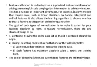 Fundamental Of AI (unit 3: Basics of Machine L
earning)
27
• Feature calibration is understood as a supervised feature transformation
adding a meaningful scale carrying class information to arbitrary features.
This has a number of important advantages. For instance, it allows models
that require scale, such as linear classifiers, to handle categorical and
ordinal features. It also allows the learning algorithm to choose whether
to treat a feature as categorical, ordinal or quantitative.
• The goal of both types of normalization is to make it easier for your
learning algorithm to learn. In feature normalization, there are two
standard things to do:
• 1. Centering: Moving the entire data set so that it is centered around the
origin.
• 2. Scaling: Rescaling each feature so that one of the following holds:
– a) Each feature has variance I across the training data.
– b) Each feature has maximum absolute value 1 across the training
data.
• The goal of centering is to make sure that no features are arbitrarily large.
 