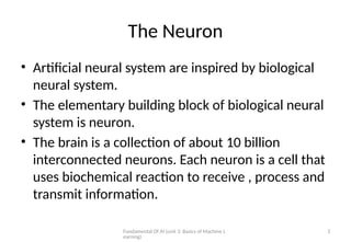 Fundamental Of AI (unit 3: Basics of Machine L
earning)
3
The Neuron
• Artificial neural system are inspired by biological
neural system.
• The elementary building block of biological neural
system is neuron.
• The brain is a collection of about 10 billion
interconnected neurons. Each neuron is a cell that
uses biochemical reaction to receive , process and
transmit information.
 
