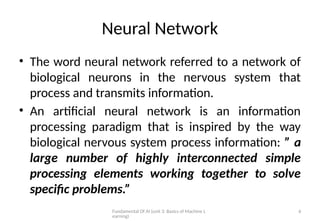 Fundamental Of AI (unit 3: Basics of Machine L
earning)
6
Neural Network
• The word neural network referred to a network of
biological neurons in the nervous system that
process and transmits information.
• An artificial neural network is an information
processing paradigm that is inspired by the way
biological nervous system process information: ” a
large number of highly interconnected simple
processing elements working together to solve
specific problems.”
 