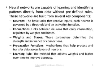 Fundamental Of AI (unit 3: Basics of Machine L
earning)
8
• Neural networks are capable of learning and identifying
patterns directly from data without pre-defined rules.
These networks are built from several key components:
– Neurons: The basic units that receive inputs, each neuron is
governed by a threshold and an activation function.
– Connections: Links between neurons that carry information,
regulated by weights and biases.
– Weights and Biases: These parameters determine the
strength and influence of connections.
– Propagation Functions: Mechanisms that help process and
transfer data across layers of neurons.
– Learning Rule: The method that adjusts weights and biases
over time to improve accuracy.
 