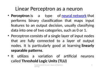 Fundamental Of AI (unit 3: Basics of Machine L
earning)
9
• Perceptron is a type of neural network that
performs binary classification that maps input
features to an output decision, usually classifying
data into one of two categories, such as 0 or 1.
• Perceptron consists of a single layer of input nodes
that are fully connected to a layer of output
nodes. It is particularly good at learning linearly
separable patterns.
• It utilizes a variation of artificial neurons
called Threshold Logic Units (TLU)
Linear Perceptron as a neuron
 